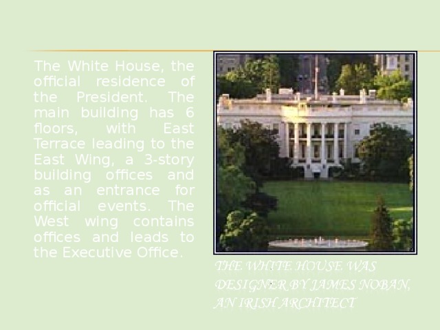 The White House, the official residence of the President. The main building has 6 floors, with East Terrace leading to the East Wing, a 3-story building offices and as an entrance for official events. The West wing contains offices and leads to the Executive Office.