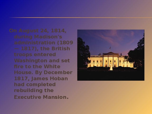 On August 24, 1814, during Madison's administration (1809— 1817), the British troops entered Washington and set fire to the White House. By December 1817, James Hoban had completed rebuilding the Executive Mansion .