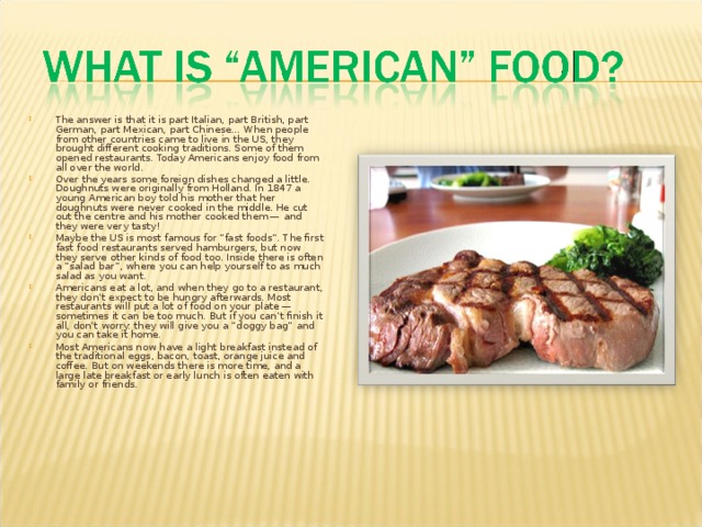 The answer is that it is part Italian, part British, part German, part Mexican, part Chinese… When people from other countries came to live in the US, they brought different cooking traditions. Some of them opened restaurants. Today Americans enjoy food from all over the world. Over the years some foreign dishes changed a little. Doughnuts were originally from Holland. In 1847 a young American boy told his mother that her doughnuts were never cooked in the middle. He cut out the centre and his mother cooked them — and they were very tasty! Maybe the US is most famous for “fast foods”. The first fast food restaurants served hamburgers, but now they serve other kinds of food too. Inside there is often a “salad bar”, where you can help yourself to as much salad as you want. Americans eat a lot, and when they go to a restaurant, they don’t expect to be hungry afterwards. Most restaurants will put a lot of food on your plate — sometimes it can be too much. But if you can’t finish it all, don’t worry: they will give you a “doggy bag” and you can take it home. Most Americans now have a light breakfast instead of the traditional eggs, bacon, toast, orange juice and coffee. But on weekends there is more time, and a large late breakfast or early lunch is often eaten with family or friends.