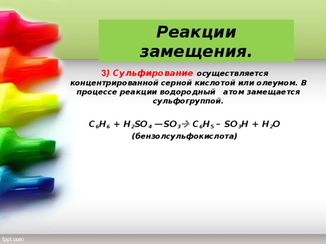 Реакции замещения. 3 ) Сульфирование осуществляется концентрированной серной кислотой или олеумом. В процессе реакции водородный атом замещается сульфогруппой. C 6 H 6 + H 2 SO 4  — SO 3  C 6 H 5 – SO 3 H + H 2 O (бензолсульфокислота)
