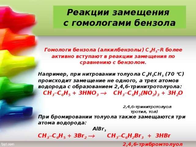 Реакции замещения с гомологами бензола Гомологи бензола (алкилбензолы) С 6 Н 5 – R более активно вступают в реакции замещения по сравнению с бензолом.  Например, при нитровании толуола С 6 Н 5 CH 3 (70  С) происходит замещение не одного, а трех атомов водорода с образованием 2,4,6-тринитротолуола:  CH 3  С 6 Н 5 + 3 HNO 3   CH 3  С 6 Н 2 ( NO 2 ) 3 + 3 H 2 O   2,4,6-тринитротолуол   тротил, тол) При бромировании толуола также замещаются три атома водорода:  AlBr 3  CH 3  С 6 Н 5 + 3 Br 2    CH 3  С 6 Н 2 Br 3 + 3 HBr  2,4,6-трибромтолуол