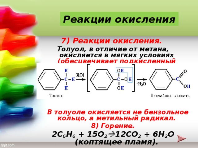 Реакции окисления 7) Реакции окисления. Толуол, в отличие от метана, окисляется в мягких условиях (обесцвечивает подкисленный раствор KMnO 4 при нагревании):        В толуоле окисляется не бензольное кольцо, а метильный радикал. 8) Горение. 2 C 6 H 6 + 15 O 2  12 CO 2 + 6 H 2 O (коптящее пламя).