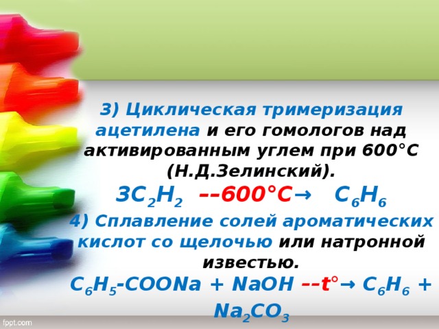 3) Циклическая тримеризация ацетилена и его гомологов над активированным углем при 600 °C (Н.Д.Зелинский).   3C 2 H 2    ––600 °C →    C 6 H 6   4) Сплавление солей ароматических кислот со щелочью или натронной известью. C 6 H 5 -COONa + NaOH ––t° → C 6 H 6 + Na 2 CO 3