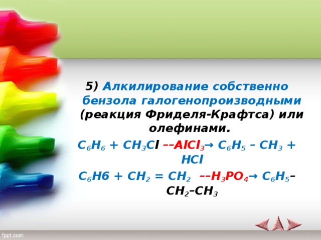 5)  Алкилирование собственно бензола  галогенопроизводными (реакция Фриделя-Крафтса) или олефинами.  C 6 H 6 + CH 3 C l ––AlCl 3 → C 6 H 5 – CH 3 + HCl C 6 H6 + CH 2 = CH 2  ––H 3 PO 4 → C 6 H 5 –CH 2 –CH 3