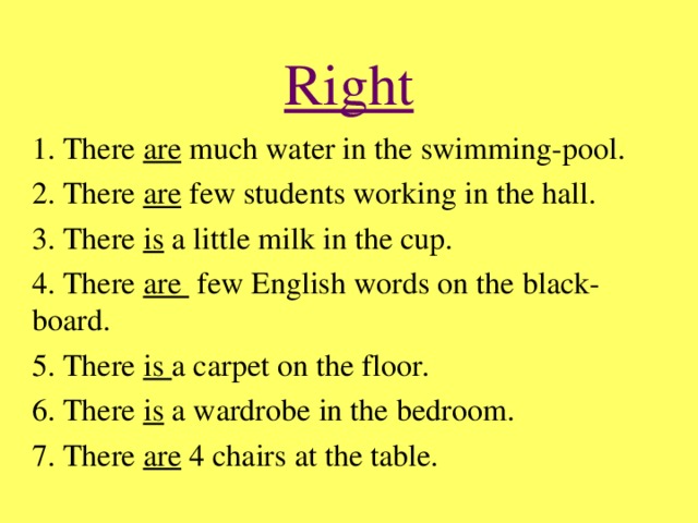 Right 1. There are much water in the swimming-pool. 2. There are few students working in the hall. 3. There is a little milk in the cup. 4. There are few English words on the black-board. 5. There is a carpet on the floor. 6. There is a wardrobe in the bedroom. 7. There are 4 chairs at the table.