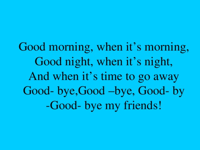 Good morning, when it’s morning,  Good night, when it’s night,  And when it’s time to go away  Good- bye,Good –bye, Good- by  -Good- bye my friends!