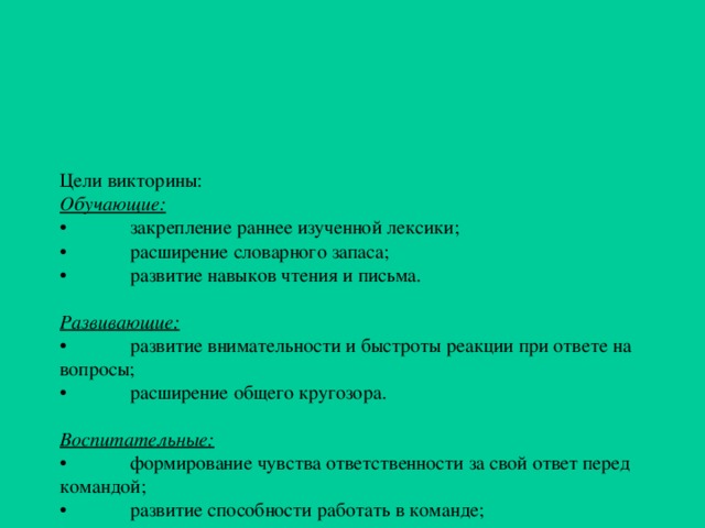 Цели викторины:  Обучающие:  •  закрепление раннее изученной лексики;  •  расширение словарного запаса;  •  развитие навыков чтения и письма.   Развивающие:  •  развитие внимательности и быстроты реакции при ответе на вопросы;  •  расширение общего кругозора.   Воспитательные:  •  формирование чувства ответственности за свой ответ перед командой;  •  развитие способности работать в команде;  •  развитие дисциплинированности.