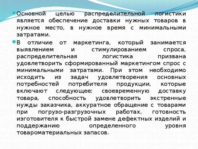 Основной целью распределительной логистики является обеспечение доставки нужных товаров в нужное место, в нужное время с минимальными затратами. В отличие от маркетинга, который занимается выявлением и стимулированием спроса, распределительная логистика призвана удовлетворить сформированный маркетингом спрос с минимальными затратами. При этом необходимо исходить из задач удовлетворения основных потребностей потребителя продукции, которые включают следующее: своевременную доставку товара, способность удовлетворить экстренные нужды заказчика, аккуратное обращение с товарами при погрузо-разгрузочных работах, готовность изготовителя к быстрой замене дефектных изделий и поддержанию определенного уровня товароматериальных запасов.