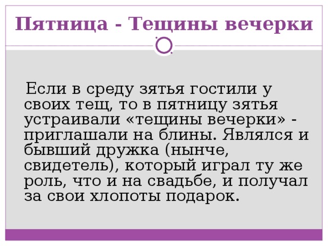 Пятница - Тещины вечерки    Если в среду зятья гостили у своих тещ, то в пятницу зятья устраивали «тещины вечерки» - приглашали на блины. Являлся и бывший дружка (нынче, свидетель), который играл ту же роль, что и на свадьбе, и получал за свои хлопоты подарок.