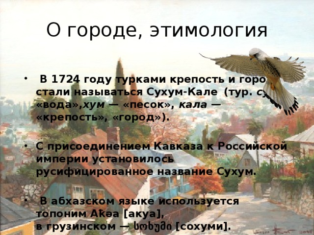 О городе, этимология   В 1724 году турками крепость и город стали называться Сухум-Кале   (тур.  су  — «вода», хум  — «песок»,  кала  — «крепость», «город»).  С присоединением Кавказа к Российской империи установилось русифицированное название Сухум.