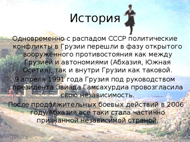 История Одновременно с распадом СССР политические конфликты в Грузии перешли в фазу открытого вооружённого противостояния как между Грузией и автономиями (Абхазия, Южная Осетия), так и внутри Грузии как таковой. 9 апреля 1991 года Грузия под руководством президента Звиада Гамсахурдиа провозгласила свою независимость.  После продолжительных боевых действий в 2006 году Абхазия все таки стала частично признанной независимой страной.