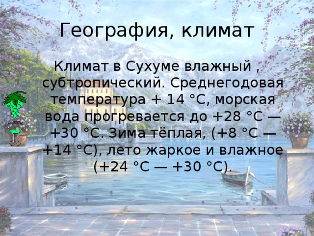 География, климат Климат в Сухуме влажный , субтропический. Среднегодовая температура + 14 °C, морская вода прогревается до +28 °C — +30 °C. Зима тёплая, (+8 °C — +14 °C), лето жаркое и влажное (+24 °C — +30 °C).