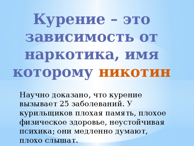 Курение – это зависимость от наркотика, имя которому никотин Научно доказано, что курение вызывает 25 заболеваний. У курильщиков плохая память, плохое физическое здоровье, неустойчивая психика; они медленно думают, плохо слышат.