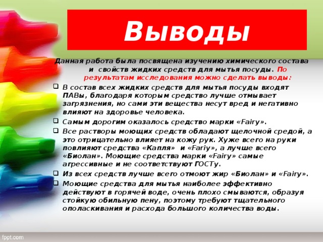 Выводы Данная работа была посвящена изучению химического состава и свойств жидких средств для мытья посуды. По результатам исследования можно сделать выводы: В состав всех жидких средств для мытья посуды входят ПАВы, благодаря которым средство лучше отмывает загрязнения, но сами эти вещества несут вред и негативно влияют на здоровье человека. Самым дорогим оказалось средство марки « Fairy ». Все растворы моющих средств обладают щелочной средой, а это отрицательно влияет на кожу рук. Хуже всего на руки повлияют средства «Капля» и « Fariy », а лучше всего «Биолан». Моющие средства марки « Fairy » самые агрессивные и не соответствуют ГОСТу. Из всех средств лучше всего отмоют жир «Биолан» и « Fairy ». Моющие средства для мытья наиболее эффективно действуют в горячей воде, очень плохо смываются, образуя стойкую обильную пену, поэтому требуют тщательного ополаскивания и расхода большого количества воды.