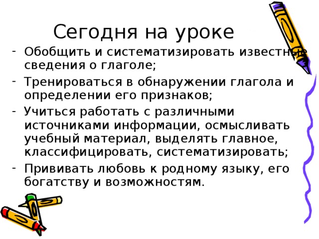 Обобщить и систематизировать известные сведения о глаголе; Тренироваться в обнаружении глагола и определении его признаков; Учиться работать с различными источниками информации, осмысливать учебный материал, выделять главное, классифицировать, систематизировать; Прививать любовь к родному языку, его богатству и возможностям.