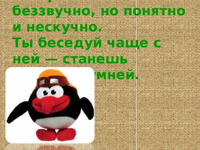 Говорит она беззвучно, но понятно и нескучно.   Ты беседуй чаще с ней — станешь вчетверо умней. 