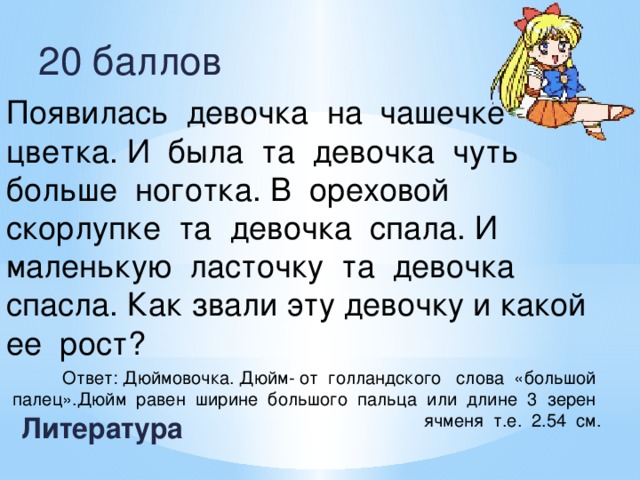 20 баллов Появилась девочка на чашечке цветка. И была та девочка чуть больше ноготка. В ореховой скорлупке та девочка спала. И маленькую ласточку та девочка спасла. Как звали эту девочку и какой ее рост? Ответ: Дюймовочка. Дюйм- от голландского слова «большой палец».Дюйм равен ширине большого пальца или длине 3 зерен ячменя т.е. 2.54 см. Литература