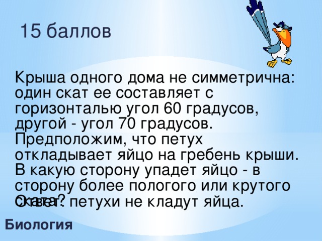 15 баллов Крыша одного дома не симметрична: один скат ее составляет с горизонталью угол 60 градусов, другой - угол 70 градусов. Предположим, что петух откладывает яйцо на гребень крыши. В какую сторону упадет яйцо - в сторону более пологого или крутого ската?  Ответ: петухи не кладут яйца. Биология