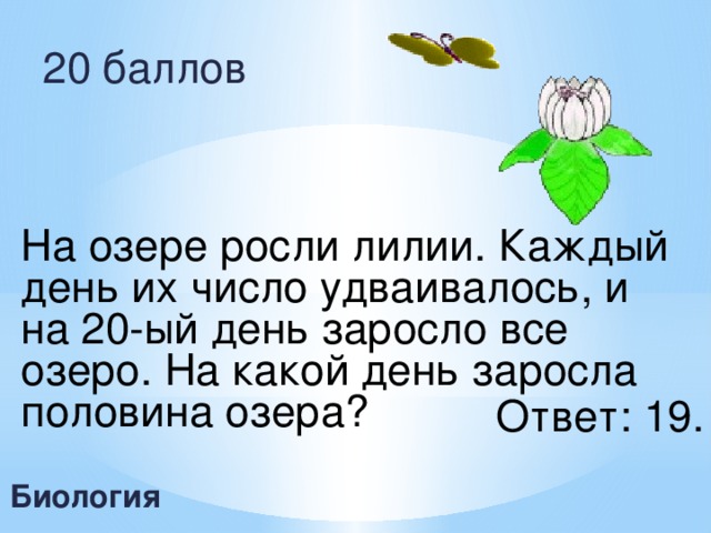 20 баллов На озере росли лилии. Каждый день их число удваивалось, и на 20-ый день заросло все озеро. На какой день заросла половина озера? Ответ: 19. Биология