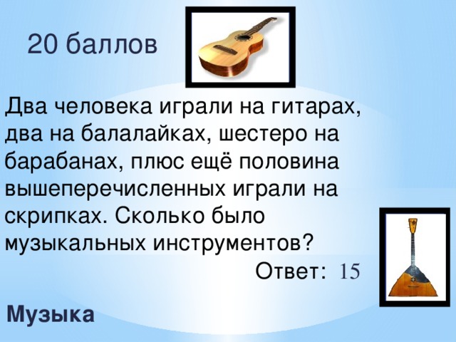 20 баллов Два человека играли на гитарах, два на балалайках, шестеро на барабанах, плюс ещё половина вышеперечисленных играли на скрипках. Сколько было музыкальных инструментов? Ответ: 15   Музыка