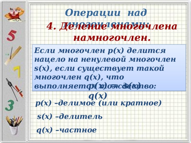 Операции над многочленами: 4. Деление многочлена намногочлен. Если многочлен р(х) делится нацело на ненулевой многочлен s(х), если существует такой многочлен q(х), что выполняется тождество: p(х) = s(х) · q(х) р(х) –делимое (или кратное) s(х) –делитель q(х) –частное