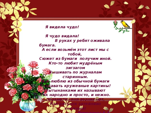 Я видела чудо!    Я чудо видала!    В руках у ребят оживала бумага.  А если возьмём этот лист мы с тобой,  Сюжет из бумаги  получим иной. Кто-то любит мудрёным зигзагом Вышивать по журналам старинным. Я ж люблю из обычной бумаги Создавать кружевные картины! Вытынанками их называют Так народно и просто, и нежно. Незаметно они возникают, Как рисунок затейливо снежный!  Николаева Е.А.