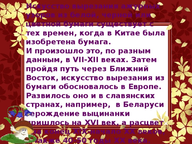 Искусство вырезания ажурных узоров из белой, черной или цветной бумаги существует с тех времен, когда в Китае была изобретена бумага. И произошло это, по разным данным, в VII-XII веках. Затем пройдя путь через Ближний Восток, искусство вырезания из бумаги обосновалось в Европе. Развилось оно и в славянских странах, например, в Беларуси зарождение выцинанки пришлось на XVI век, а расцвет - на конец XIX-начало XX веков, а также 40-50 годы ХХ века.