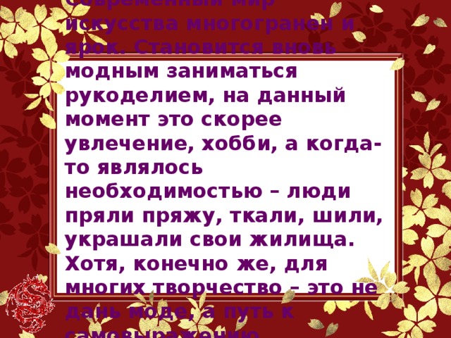 Современный мир искусства многогранен и ярок. Становится вновь модным заниматься рукоделием, на данный момент это скорее увлечение, хобби, а когда-то являлось необходимостью – люди пряли пряжу, ткали, шили, украшали свои жилища. Хотя, конечно же, для многих творчество – это не дань моде, а путь к самовыражению, самодостаточности.