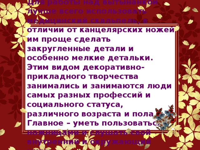 Для работы над вытынанкой лучше всего использовать медицинский скальпель, в отличии от канцелярских ножей им проще сделать закругленные детали и особенно мелкие детальки. Этим видом декоративно-прикладного творчества занимались и занимаются люди самых разных профессий и социального статуса, различного возраста и пола. Главное – уметь пользоваться ножницами и слушать свой внутренний и окружающий миры.