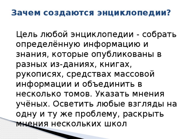 Зачем создаются энциклопедии?    Цель любой энциклопедии - собрать определённую информацию и знания, которые опубликованы в разных из-даниях, книгах, рукописях, средствах массовой информации и объединить в несколько томов. Указать мнения учёных. Осветить любые взгляды на одну и ту же проблему, раскрыть мнения нескольких школ