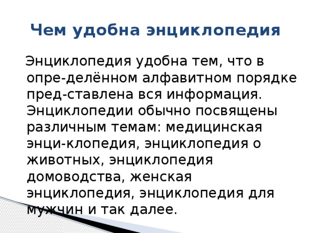 Чем удобна энциклопедия  Энциклопедия удобна тем, что в опре-делённом алфавитном порядке пред-ставлена вся информация. Энциклопедии обычно посвящены различным темам: медицинская энци-клопедия, энциклопедия о животных, энциклопедия домоводства, женская энциклопедия, энциклопедия для мужчин и так далее.