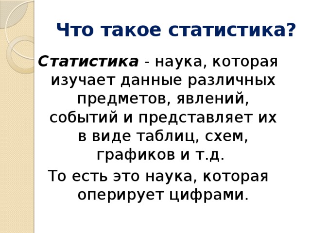 Что такое статистика? Статистика - наука, которая изучает данные различных предметов, явлений, событий и представляет их в виде таблиц, схем, графиков и т.д. То есть это наука, которая оперирует цифрами.