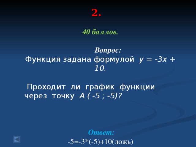 2.   40 баллов.   Вопрос: Функция задана формулой у = -3х + 10.  Проходит ли график функции через точку А ( -5 ; -5)?   Ответ: -5=-3*(-5)+10(ложь) График функции не проходит через точку А.