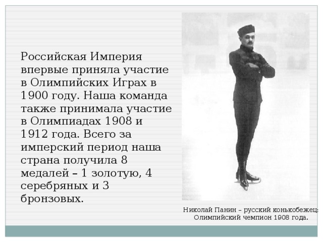 Российская Империя впервые приняла участие в Олимпийских Играх в 1900 году. Наша команда также принимала участие в Олимпиадах 1908 и 1912 года. Всего за имперский период наша страна получила 8 медалей – 1 золотую, 4 серебряных и 3 бронзовых. Николай Панин – русский конькобежец; Олимпийский чемпион 1908 года.