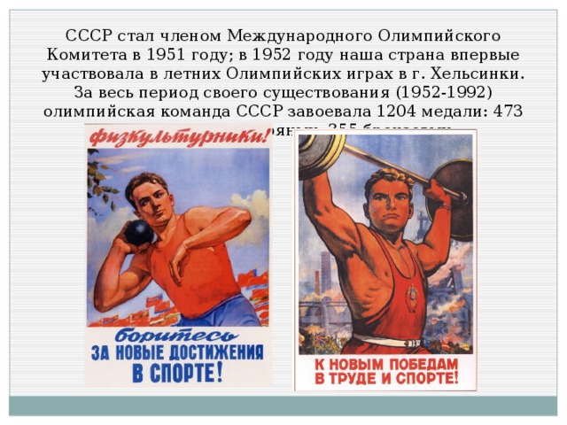 СССР стал членом Международного Олимпийского Комитета в 1951 году; в 1952 году наша страна впервые участвовала в летних Олимпийских играх в г. Хельсинки. За весь период своего существования (1952-1992) олимпийская команда СССР завоевала 1204 медали: 473 золотых, 376 серебряных, 355 бронзовых.