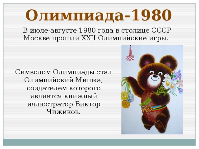 Олимпиада-1980 В июле-августе 1980 года в столице СССР Москве прошли XXII Олимпийские игры. Символом Олимпиады стал Олимпийский Мишка, создателем которого является книжный иллюстратор Виктор Чижиков.