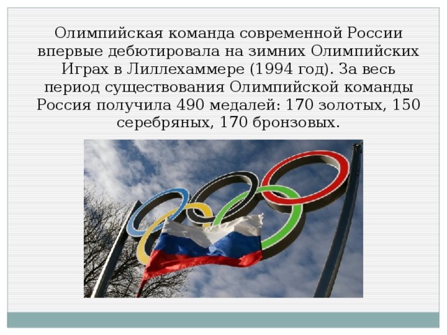 Олимпийская команда современной России впервые дебютировала на зимних Олимпийских Играх в Лиллехаммере (1994 год). За весь период существования Олимпийской команды Россия получила 490 медалей: 170 золотых, 150 серебряных, 170 бронзовых.