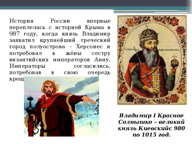 История России впервые переплелась с историей Крыма в 987 году, когда князь Владимир захватил крупнейший греческий город полуострова – Херсонес и потребовал в жёны сестру византийских императоров Анну. Императоры согласились, потребовав в свою очередь крещения князя. Владимир I Красное Солнышко – великий князь Киевскийс 980 по 1015 год.