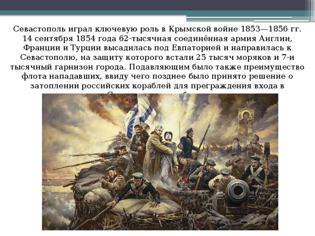 Севастополь играл ключевую роль в Крымской войне 1853—1856 гг. 14 сентября 1854 года 62-тысячная соединённая армия Англии, Франции и Турции высадилась под Евпаторией и направилась к Севастополю, на защиту которого встали 25 тысяч моряков и 7-и тысячный гарнизон города. Подавляющим было также преимущество флота нападавших, ввиду чего позднее было принято решение о затоплении российских кораблей для преграждения входа в Севастопольскую бухту.