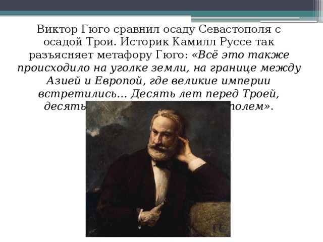 Виктор Гюго сравнил осаду Севастополя с осадой Трои. Историк Камилл Руссе так разъясняет метафору Гюго: «Всё это также происходило на уголке земли, на границе между Азией и Европой, где великие империи встретились… Десять лет перед Троей, десять месяцев перед Севастополем» .