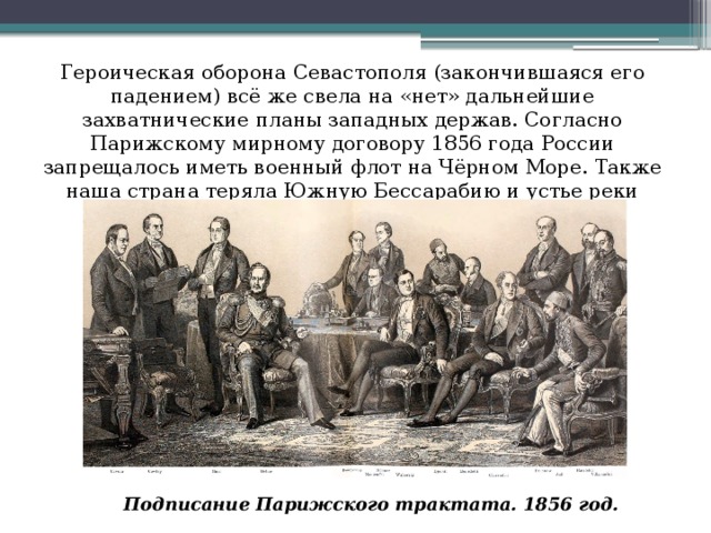 Героическая оборона Севастополя (закончившаяся его падением) всё же свела на «нет» дальнейшие захватнические планы западных держав. Согласно Парижскому мирному договору 1856 года России запрещалось иметь военный флот на Чёрном Море. Также наша страна теряла Южную Бессарабию и устье реки Дунай. Подписание Парижского трактата. 1856 год.