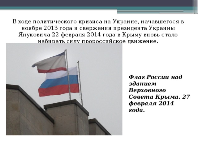 В ходе политического кризиса на Украине, начавшегося в ноябре 2013 года и свержения президента Украины Януковича 22 февраля 2014 года в Крыму вновь стало набирать силу пророссийское движение. Флаг России над зданием Верховного Совета Крыма. 27 февраля 2014 года.