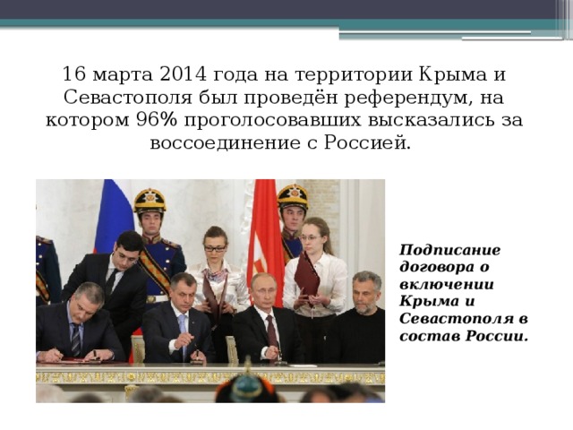 16 марта 2014 года на территории Крыма и Севастополя был проведён референдум, на котором 96% проголосовавших высказались за воссоединение с Россией. Подписание договора о включении Крыма и Севастополя в состав России.