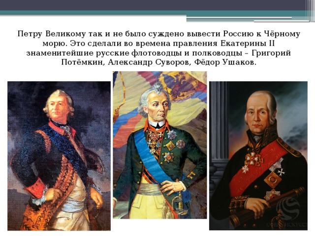 Петру Великому так и не было суждено вывести Россию к Чёрному морю. Это сделали во времена правления Екатерины II знаменитейшие русские флотоводцы и полководцы – Григорий Потёмкин, Александр Суворов, Фёдор Ушаков.