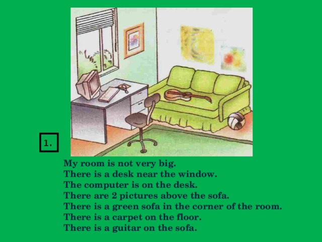1.   My room is not very big.  There is a desk near the window.  The computer is on the desk.  There are 2 pictures above the sofa.  There is a green sofa in the corner of the room.  There is a carpet on the floor.  There is a guitar on the sofa.