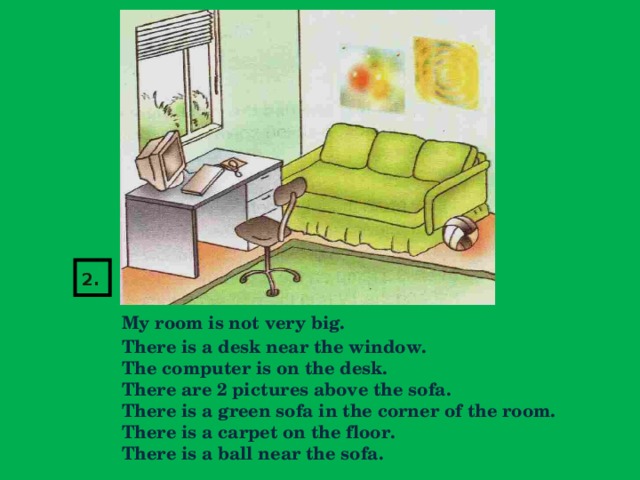 2.   My room is not very big.  There is a desk near the window.  The computer is on the desk.  There are 2 pictures above the sofa.  There is a green sofa in the corner of the room.  There is a carpet on the floor.  There is a ball near the sofa.
