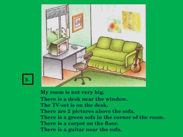 3.   My room is not very big.  There is a desk near the window.  The TV-set is on the desk.  There are 2 pictures above the sofa.  There is a green sofa in the corner of the room.  There is a carpet on the floor.  There is a guitar near the sofa.