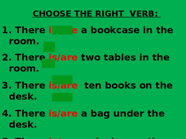 CHOOSE THE RIGHT VERB:  There is/are a bookcase in the room.  There is/are two tables in the room .  There is/are ten books on the desk.  There is/are a bag under the desk.  There is/are a clock near the sofa.