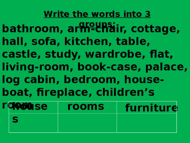 Write the words into 3 groups: bathroom, arm-chair, cottage, hall, sofa, kitchen, table, castle, study, wardrobe,  flat, living-room, book-case, palace, log cabin, bedroom, house-boat, fireplace, children’s room houses rooms furniture