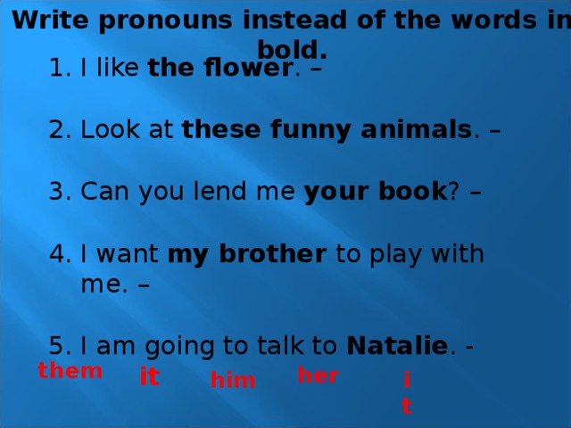 Write pronouns instead of the words in bold. I like the flower . – Look at these funny animals . – Can you lend me your book ? – I want my brother to play with me. – I am going to talk to Natalie . - them it her it him